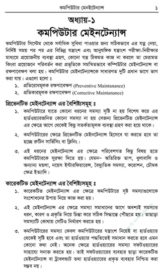 KgwcDUvi †gbB‡Ub¨vÝ 1
Aa¨vq-1
KgwcDUvi †gBb‡Ub¨vÝ
KgwcDUvi wm‡÷g †_‡K me©vwaK myweav cvIqvi Rb¨ mwVKfv‡e Gi hZœ †bqv,
wbw`©ó mgq ci ci Gi wewfbœ hš¿vsk Ges Avbylw½K hš¿vsk cixÿv-wbixÿvi
gva¨‡g cÖ‡qvRbxq e¨e¯’v MÖnY, †Kv‡bv hš¿ wVKgZ KvR bv Ki‡j Zv †givgZ
wKsev cÖ‡qvR‡b cwieZ©b Kiv cÖf„wZ‡K mgwš^Zfv‡e Kw¤úDUvi †gBb‡Ub¨vÝ ev
iÿYv‡eÿY ejv nq| KgwcDUvi †gBb‡Ub¨vÝ‡K mvaviYZ `ywU cÖavb fv‡M fvM
Kiv hvq| G¸‡jv n‡jv t
1. cÖwZ‡ivag~jK iÿYv‡eÿY (Preventive Maintanance)
2. cÖwZKvig~jK iÿYv‡eÿY (Corrective Maintanance)
wcÖ‡fbwUf †gBb‡Ub¨vÝ Gi ˆewkó¨mg~n t
1. KgwcDUv‡i hv‡Z †Kv‡bv ai‡bi mgm¨v m„wó bv nq we‡kl K‡i Gi
nvW©Iq¨viRwbZ †Kv‡bv mgm¨v bv nq †mRb¨ wcÖ‡fbwUf †gBb‡Ub¨vÝ
Gi †ÿ‡Î Av‡M †_‡KB wKQz mZK©Zvg~jK e¨e¯’v MÖnY Kiv n‡q _v‡K|
2. KgwcDUv‡ii †ÿ‡Î wcÖ‡fbwUf †gBb‡Ub¨vÝ wn‡m‡e hv Ki‡Z n‡e Zv
n‡”Q iæwUb mvwf©wms ev wK¬wbs|
3. GB ai‡bi †gBb‡Ub¨vÝ Gi †ÿ‡Î cwi‡ekMZ wKQz welq n‡Z
KgwcDUvi‡K myiÿv w`‡Z nq| †hgbÑ AwZwi³ Zvc, ayjvevwj I
Ab¨vb¨ gqjv, b‡qm B›Uviwdqv‡iÝ, ˆe`y¨wZK mgm¨v, K‡ivkb, †PŠ¤^K
†ÿÎ BZ¨vw`|
Kv‡iKwUf †gBb‡Ub¨vÝ Gi ˆewkó¨mg~n t
1. Kv‡iKwUf †gBb‡Ub¨vÝ Gi †ÿ‡Î KgwcDUv‡i m„ó mgm¨v¸‡jv‡K
ms‡kva‡bi Dcvq wb‡q KvR Kiv nq|
2. GB †gBb‡Ub¨vÝ Gi †ÿ‡Î mgm¨v mgvav‡bi Av‡M Aek¨B mgm¨vi
aib, KviY I cÖK…wZ wb‡q wPšÍv K‡i mwVK wm×v‡šÍ †cuŠQ‡Z nq| ZvQvov
mgm¨vwU †Kv_vq †mwUI wba©viY Ki‡Z nq|
3. KgwcDUv‡ii mgm¨v †Kej KgwcDUv‡ii hš¿vsk wb‡qB ev nvW©Iq¨vi
†_‡KB m„wó n‡e Ges Zv nvW©Iq¨vi c×wZ‡ZB mgvavb Ki‡Z n‡e Ggb
†Kv‡bv K_v †bB| A‡bK †ÿ‡Î nvW©Iq¨v‡ii mgm¨v mdUIq¨v‡ii
mvnv‡h¨ mbv³ Ki‡Z nq| ZvB mdUIq¨v‡ii e¨envi Qvov Kv‡iKwUf
†gBb‡Ub¨vÝ ev Uªvejï¨U Z_v nvW©Iq¨v‡ii cÖK…Z e¨envi wbwðZ Kiv
m¤¢e bq|
w
w
w
.fb.com
/tanbir.cox
 