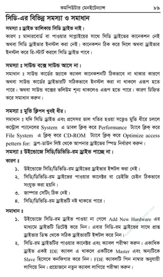 KgwcDUvi †gbB‡Ub¨vÝ 89
wmwW-Gi wewfbœ mgm¨v I mgvavb
mgm¨v t WªvBf ZvwjKvq wmwW WªvBf bvB|
KviY t gv`vi‡evW© ev cvIqvi mvcøvB‡qi mv‡_ wmwW WªvB‡fi Kv‡bKkb †bB
A_ev wmwW WªvBfvi Bb÷j Kiv †bB| Kv‡bKkb wVK K‡i w`‡j A_ev WªvBfvi
Bb÷j K‡i wi-÷vU© Ki‡j wmwW WªvBf cv‡e|
mgm¨v t mvDÛ e‡· mvDÛ Av‡m bv|
mgvavb t mvDÛ Kv‡W©i R¨v‡K K¨vej Kv‡bKkbwU wVKfv‡e bv _vKvi Kvi‡Y
A_ev mvDÛ Kv‡W©i WªvBfviwU mwVKfv‡e Bb÷j Kiv bv _vK‡j Giƒc n‡Z
cv‡i| A_ev mvDÛ e‡·i fwjDg k~b¨ _vK‡jI Giƒc n‡Z cv‡i| KviY wPwýZ
K‡i mgvavb Kiæb|
mgm¨v t gywf wK¬cm LyeB axi|
mgvavb t hw` wmwW WªvBf Ges cÖ‡mmi fvj MwZi nIqv m‡Ë¡I gywf ax‡i Pj‡j
K‡›Uªvj c¨v‡b‡ji System G Wvej wK¬K& K‡i Performance U¨v‡e wK¬K& K‡i
File System G wK¬K& K‡i CD-ROM U¨v‡e wK¬K& K‡i Optimize access
pettern for: Wªc-WvDb wjó †_‡K Avcbvi WªvB‡fi w¯úW wba©viY Kiæb|
mgm¨v t DB‡Ûv‡R wmwW/wWwfwW-ig WªvBf cv‡”Q bv|
KviY t
1. DB‡Ûv‡R wmwW/wWwfwW-ig WªvB‡fi WªvBfvi BÝUj Kiv †bB|
2. wmwW/wWwfwW-ig WªvB‡fi cvIqvi Kv‡b±i ev †WBwR †PBb wVKfv‡e
mshy³ Kiv nqwb|
3. Rv¤úvi †mwUs wVK †bB|
4. wmwW/wWwfwW-ig WªvBfwU bó _vK‡Z cv‡i|
mgvavb t
1. DB‡Ûv‡R wmwW-ig WªvBf cvIqv bv †M‡j Add New Hardware Gi
gva¨‡g WªvBfwU wW‡U± K‡i wbb| Gevi wmwW-ig WªvB‡fi mv‡_ cÖvß
WªvBfvi wW¯‹ †_‡K mwVK WªvBfviwU BÝUj K‡i wbb|
2. wmwW-ig WªvBfwUi cvIqvi Kv‡b±i Ges K¨vej cixÿv Kiæb| GKvwaK
WªvBf GKB IDE K¨vej G _vK‡j GKwU‡K Master Ges Ab¨wU‡K
Slave wn‡m‡e KbwdMvi K‡i wbb| FDE K¨vejwU wcb bv¤^vi Abyhvqx
jvwM‡q wbb| cÖ‡qvR‡b bZzb K¨vej jvwM‡q cixÿv Kiæb|
w
w
w
.fb.com
/tanbir.cox
 