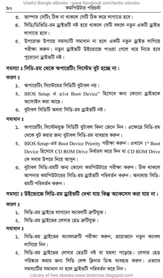 90 KgwcDUvi cwiPh©v
3. Rv¤úvi †mwUs wVK bv _vK‡j †mwU wVK K‡i jvMv‡Z n‡e|
4. wmwW/wWwfwW-ig WªvBfwU bó n‡q _vK‡j †mwU e`‡j bZzb GKwU WªvBf
jvMv‡Z n‡e|
5. Dc‡iv³ Dcv‡q mgm¨vwU mgvavb bv n‡j GKwU bZzb WªvBf jvwM‡q
cixÿv Kiæb| bZzb WªvBfwU DB‡Ûv‡R cvIqv †M‡j a‡i wb‡Z n‡e
cy‡iv‡bv WªvBfwU bó|
mgm¨v t wmwW-ig †_‡K Acv‡iwUs wm‡÷g eyU n‡”Q bv|
KviY t
1. Acv‡iwUs wm‡÷‡gi wmwWwU eyUvej bq|
2. BIOS Setup G æ1st Boot Device” wn‡m‡e Ab¨ †Kv‡bv WªvBf‡K
A¨vmvBb Kiv Av‡Q|
3. eyUvej wmwWwU A_ev wmwW-ig WªvBfwU bó|
mgvavb t
1. Acv‡iwUs wm‡÷ghy³ wmwWwU eyUvej wKbv †R‡b wbb| G‡ÿ‡Î wmwW-ig
†_‡K eyU Kivi Rb¨ eyUvej wmwW-ig e¨envi Kiæb|
2. BIOS Setup-Gi Boot Device Priority cixÿv Kiæb| GLv‡b 1st
Boot
Device wn‡m‡e CD ROM Drive wba©viY K‡i w`b ev CD ROM Drive
†K mevi Dc‡i wb‡q Avmyb|
3. eyUvej wmwW-igwU Ab¨ †Kv‡bv KgwcDUv‡i cixÿv Kiæb| wVK _vK‡j
Avcbvi KgwcDUv‡ii wmwW-ig WªvBfwU cwieZ©b Kiæb| Ab¨_vq wmwW-
igwU cwieZ©b Kiæb|
mgm¨v t DB‡Ûv‡R wmwW-ig WªvBfwU †`Lv hvq wKš‘ A¨vK‡mm Kiv hvq bv|
KviY t
1. wmwW-ig WªvB‡f jvMv‡bv K¨vejwU ÎæwUhy³|
2. wmwW-ig WªvB‡fi †jmvi †nW ÎæwUhy³|
mgvavb t
1. wmwW-ig WªvB‡fi K¨vejÎæwU cixÿv Kiæb, cÖ‡qvR‡b bZzb K¨vej
jvwM‡q wbb|
2. wmwW-ig WªvB‡fi †jmvi †nWwU bó ev gqjv c‡o‡Q| †jmvi †nW
cwi®‹vi Kivi Rb¨ wmwW †jÝ wK¬bvi wW¯‹ e¨envi Kiæb| Gfv‡e
mgm¨vwUi mgvavb bv n‡j WªvBfwU cwieZ©b K‡i wbb|
Useful Bangla eBooks :-www.facebook.com/tanbir.ebooks
Library of free ebooks:www.tanbircox.blogspot.com
 