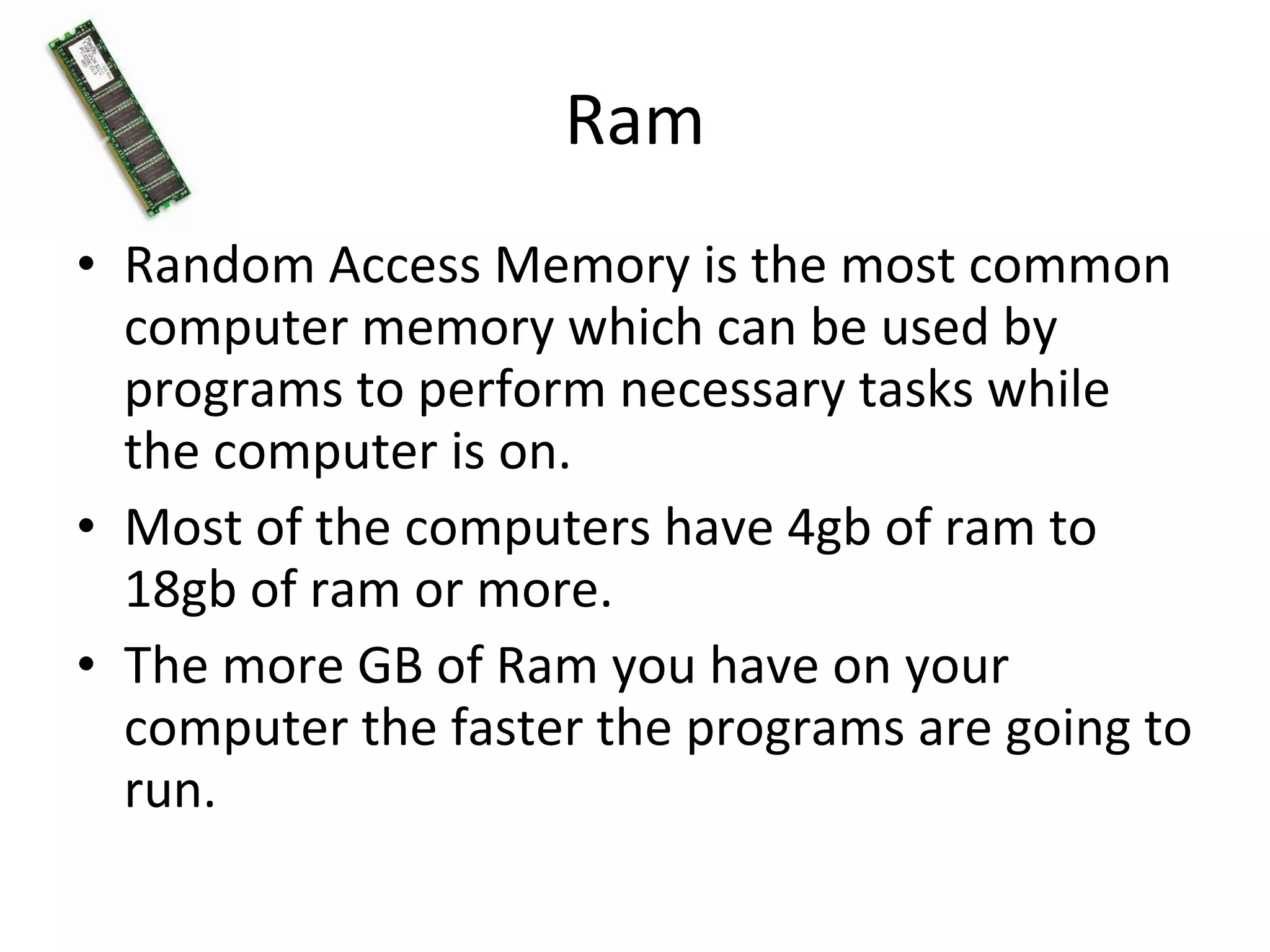 Ram Random Access Memory is the most common computer memory which can be used by programs to perform necessary tasks while the computer is on. Most of the computers have 4gb of ram to 18gb of ram or more. The more GB of Ram you have on your computer the faster the programs are going to run. 