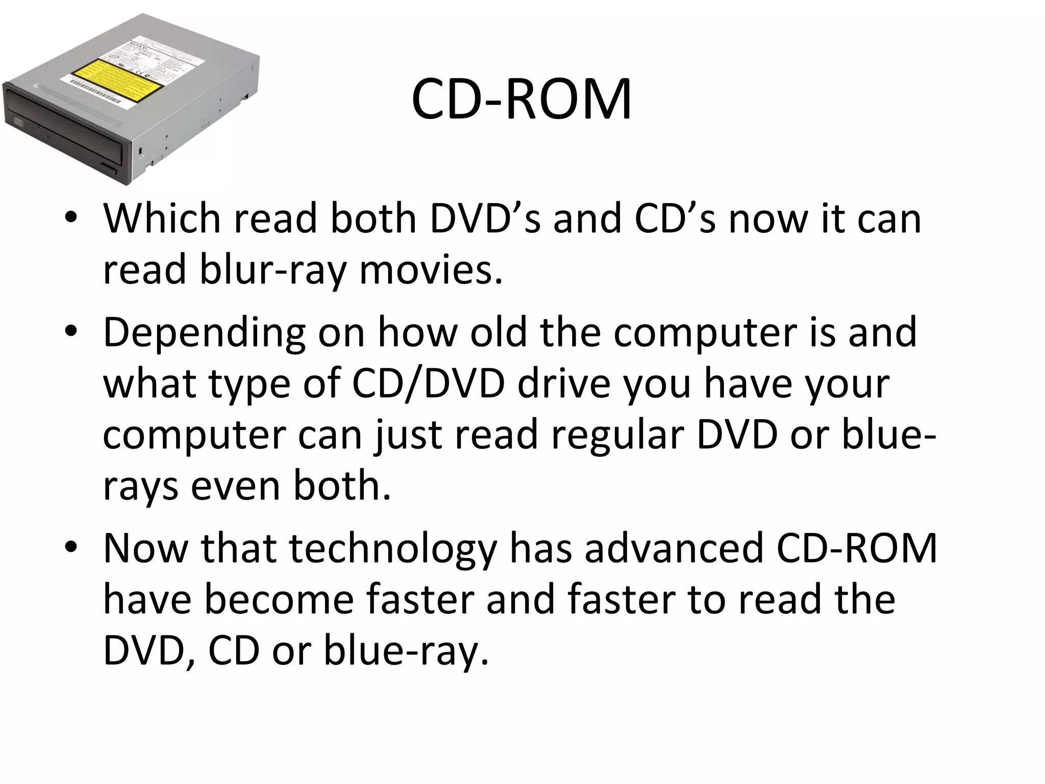 CD-ROM Which read both DVD’s and CD’s now it can read blur-ray movies. Depending on how old the computer is and what type of CD/DVD drive you have your computer can just read regular DVD or blue-rays even both. Now that technology has advanced CD-ROM have become faster and faster to read the DVD, CD or blue-ray. 
