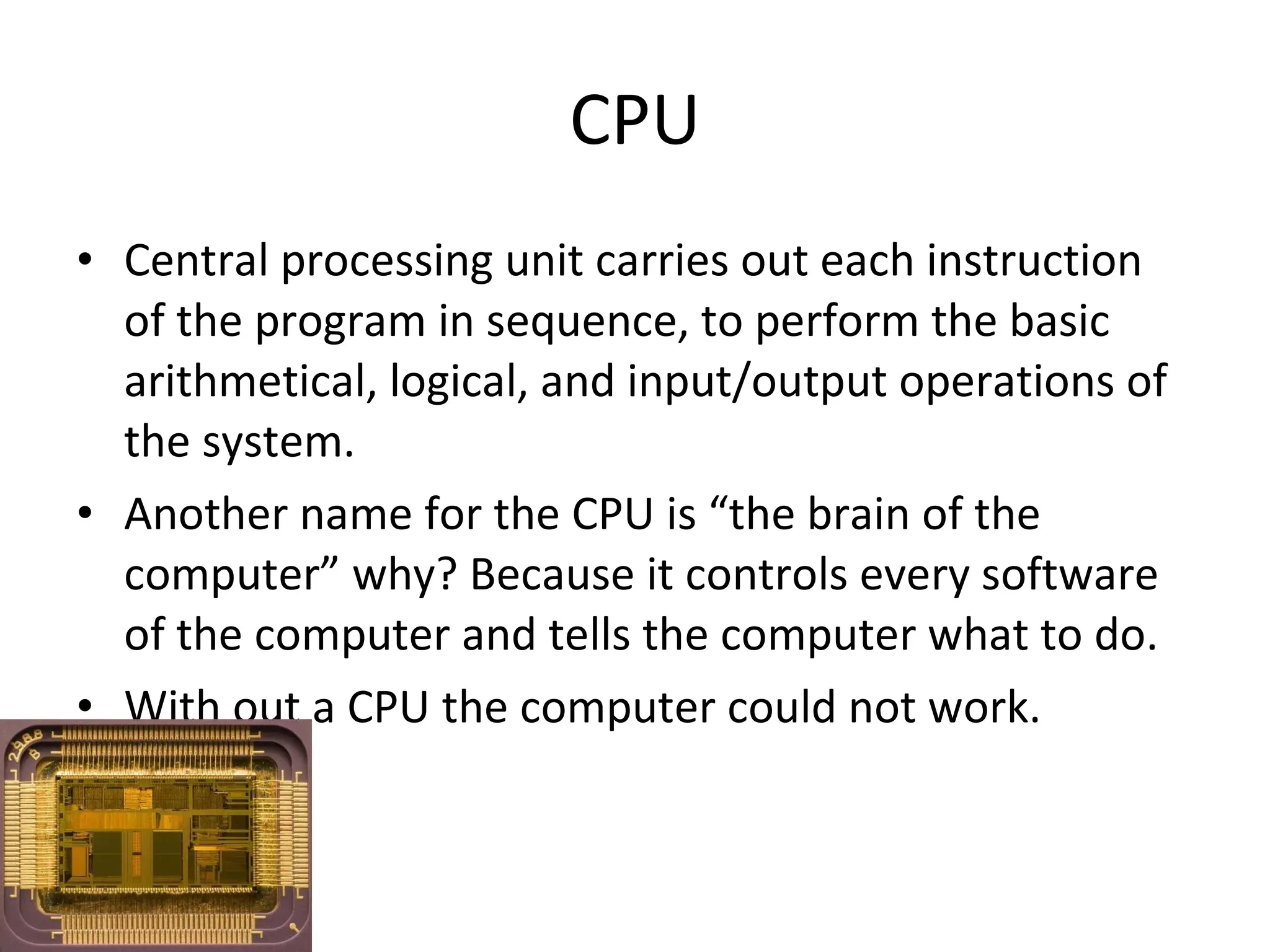 CPU Central processing unit carries out each instruction of the program in sequence, to perform the basic arithmetical, logical, and input/output operations of the system. Another name for the CPU is “the brain of the computer” why? Because it controls every software of the computer and tells the computer what to do. With out a CPU the computer could not work. 