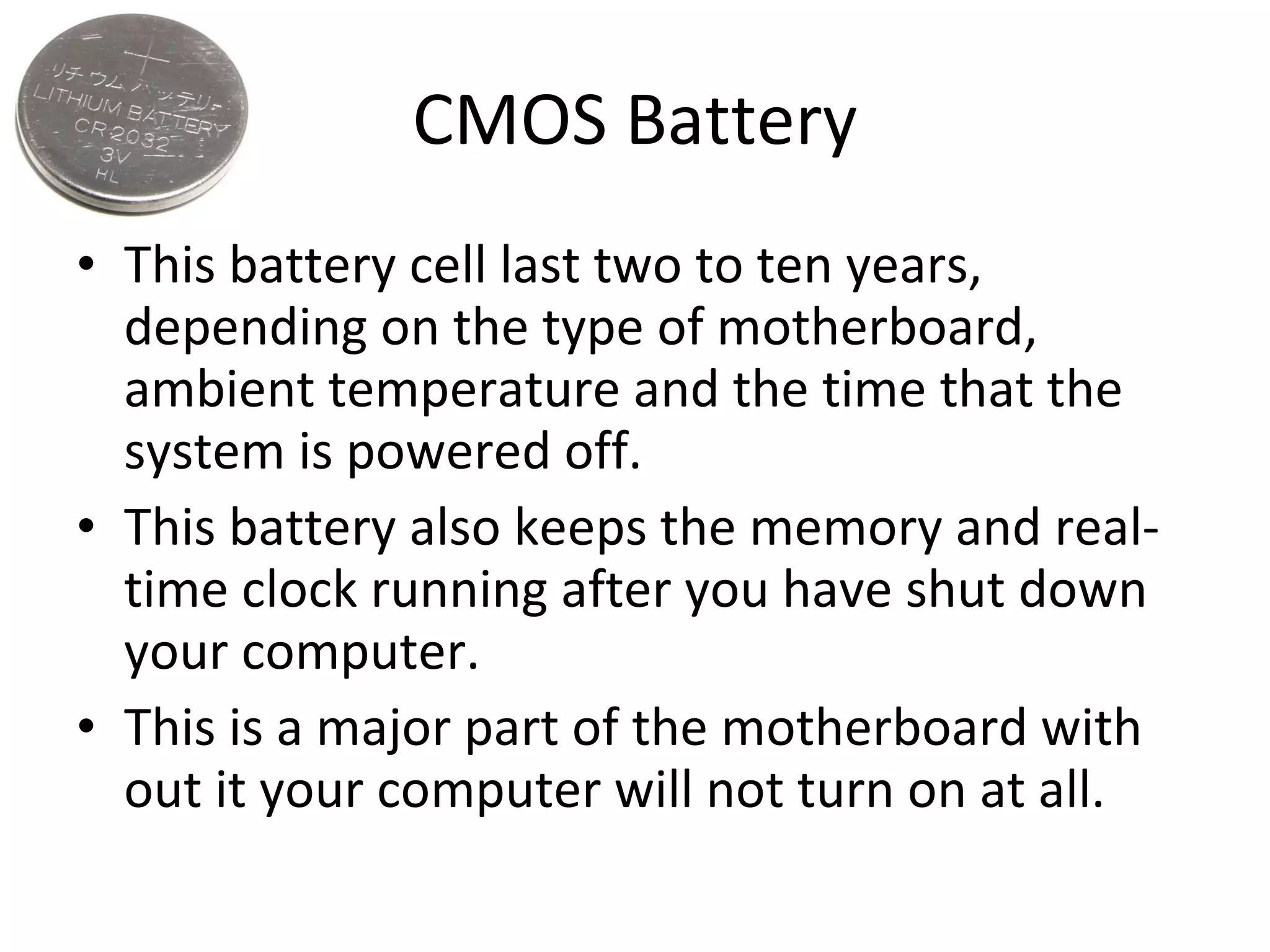 CMOS Battery This battery cell last two to ten years, depending on the type of motherboard, ambient temperature and the time that the system is powered off. This battery also keeps the memory and real-time clock running after you have shut down your computer. This is a major part of the motherboard with out it your computer will not turn on at all. 