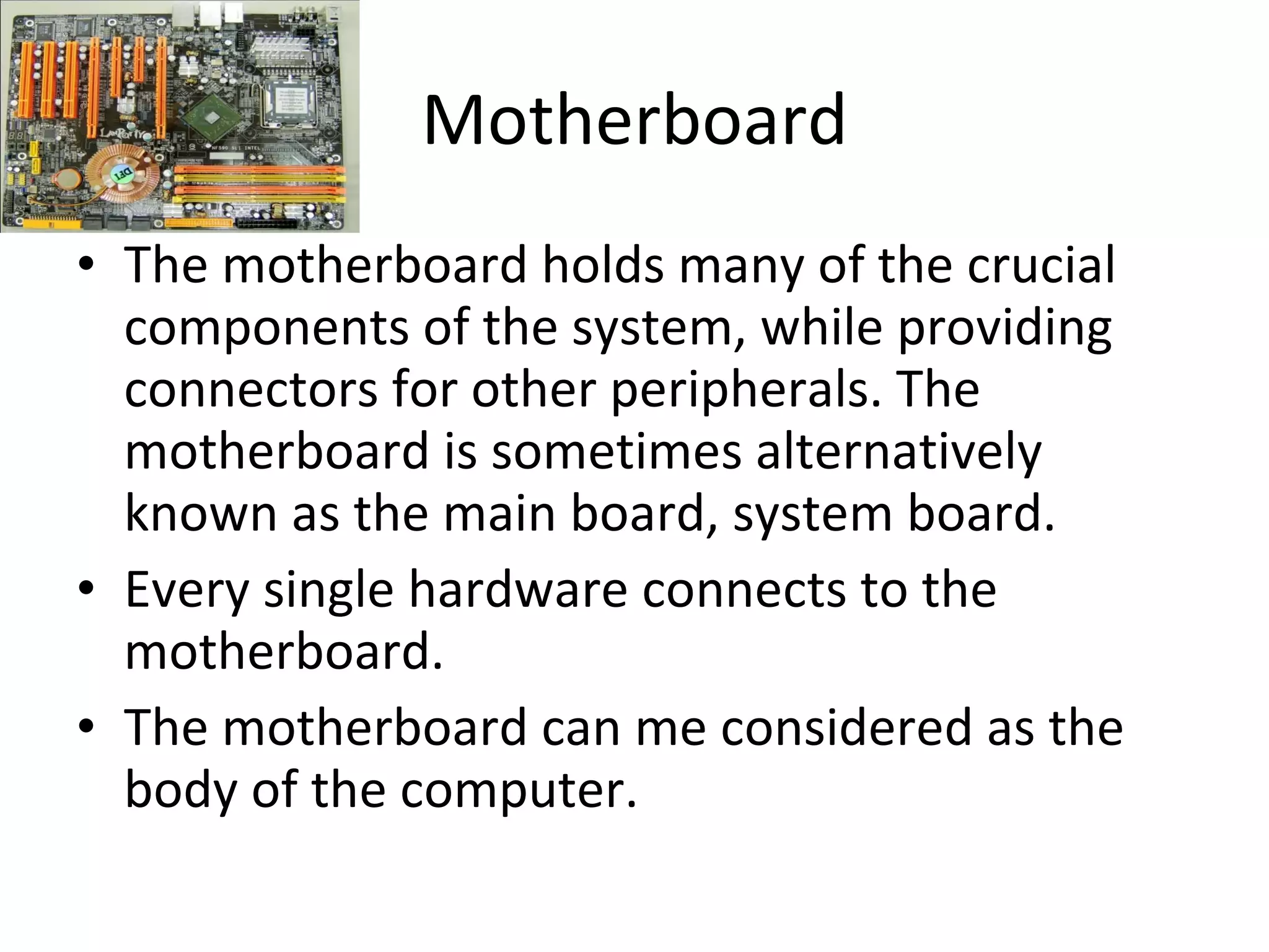 Motherboard The motherboard holds many of the crucial components of the system, while providing connectors for other peripherals. The motherboard is sometimes alternatively known as the main board, system board. Every single hardware connects to the motherboard. The motherboard can me considered as the body of the computer. 