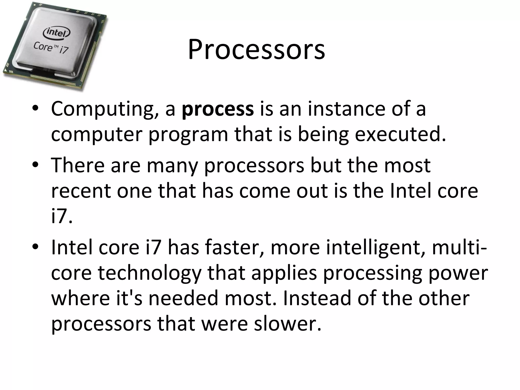 Processors  Computing, a  process  is an instance of a computer program that is being executed. There are many processors but the most recent one that has come out is the Intel core i7. Intel core i7 has faster, more intelligent, multi-core technology that applies processing power where it's needed most. Instead of the other processors that were slower. 