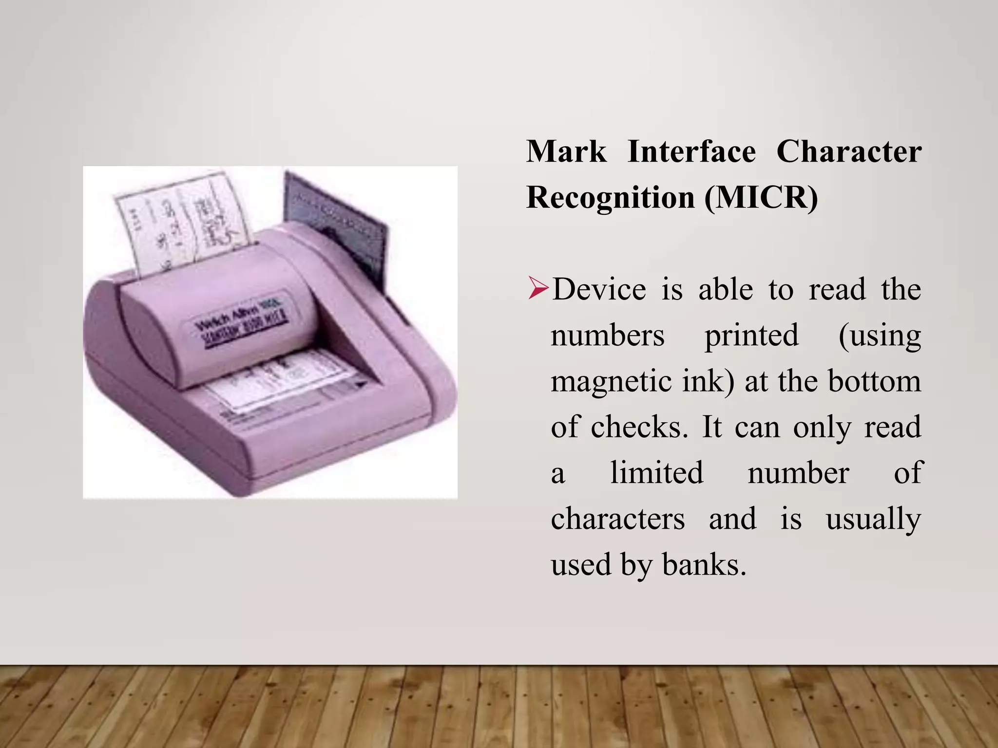 Mark Interface Character
Recognition (MICR)
Device is able to read the
numbers printed (using
magnetic ink) at the bottom
of checks. It can only read
a limited number of
characters and is usually
used by banks.
 