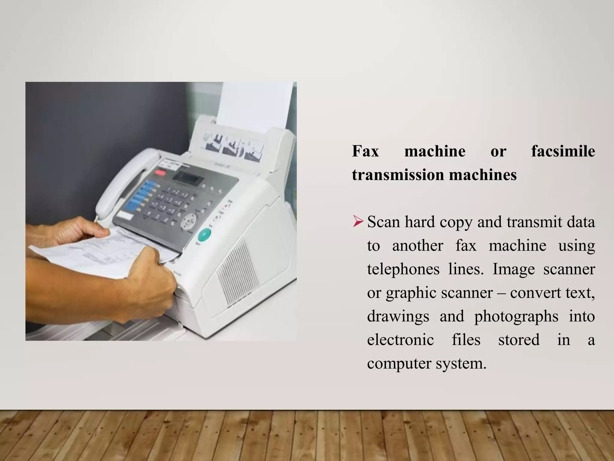 Fax machine or facsimile
transmission machines
Scan hard copy and transmit data
to another fax machine using
telephones lines. Image scanner
or graphic scanner – convert text,
drawings and photographs into
electronic files stored in a
computer system.
 