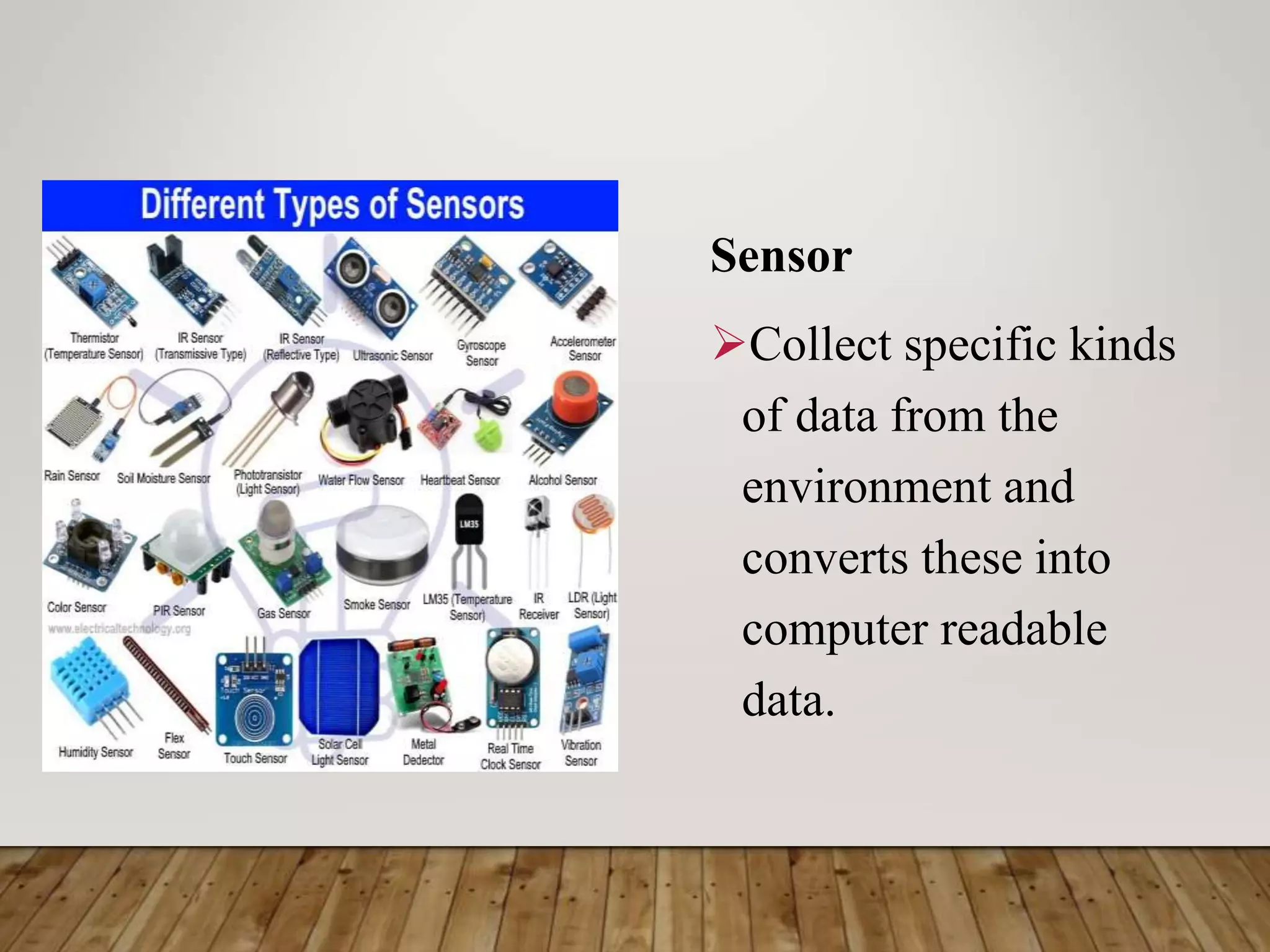 Sensor
Collect specific kinds
of data from the
environment and
converts these into
computer readable
data.
 
