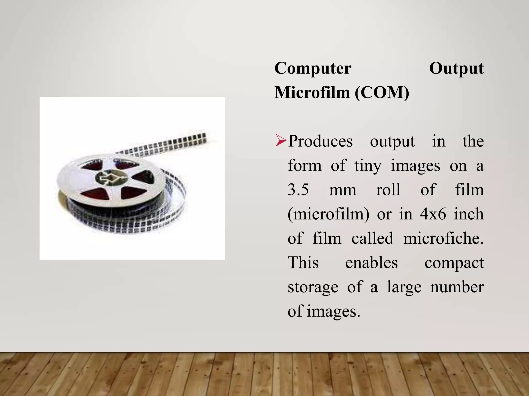 Computer Output
Microfilm (COM)
Produces output in the
form of tiny images on a
3.5 mm roll of film
(microfilm) or in 4x6 inch
of film called microfiche.
This enables compact
storage of a large number
of images.
 