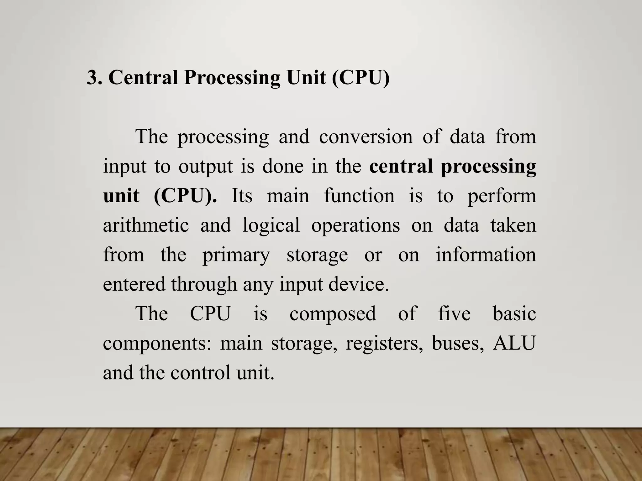 3. Central Processing Unit (CPU)
The processing and conversion of data from
input to output is done in the central processing
unit (CPU). Its main function is to perform
arithmetic and logical operations on data taken
from the primary storage or on information
entered through any input device.
The CPU is composed of five basic
components: main storage, registers, buses, ALU
and the control unit.
 