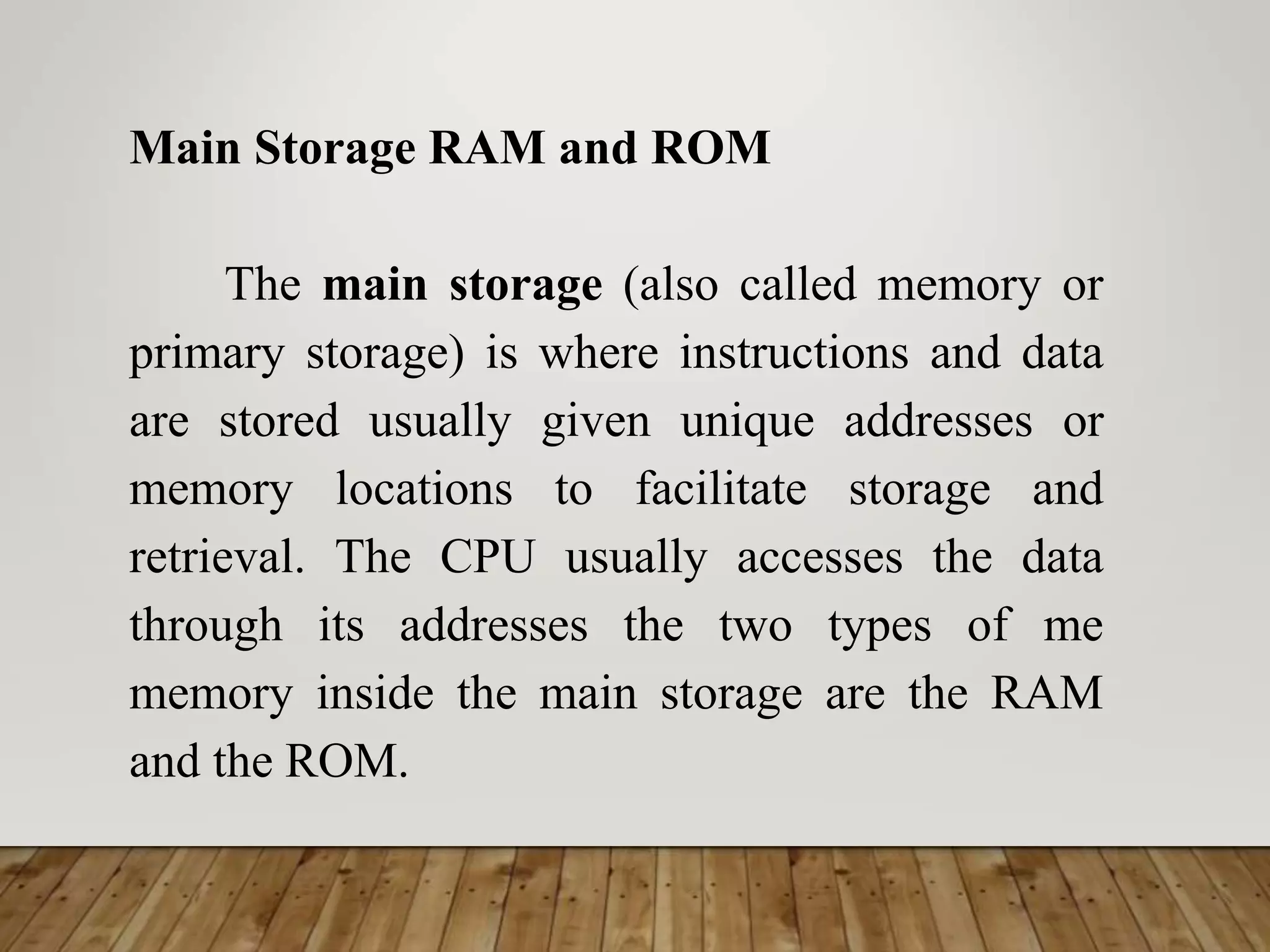 Main Storage RAM and ROM
The main storage (also called memory or
primary storage) is where instructions and data
are stored usually given unique addresses or
memory locations to facilitate storage and
retrieval. The CPU usually accesses the data
through its addresses the two types of me
memory inside the main storage are the RAM
and the ROM.
 