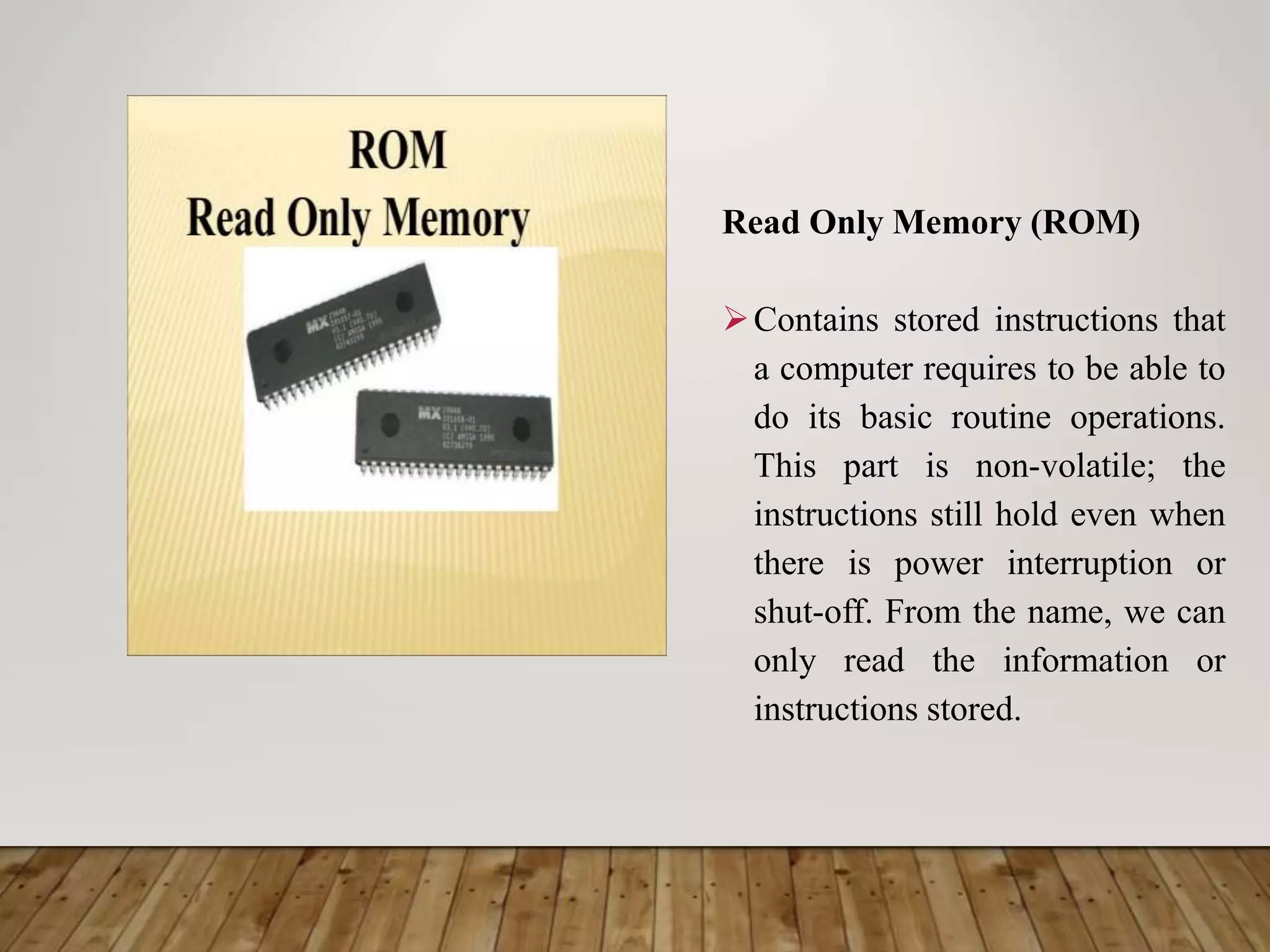 Read Only Memory (ROM)
Contains stored instructions that
a computer requires to be able to
do its basic routine operations.
This part is non-volatile; the
instructions still hold even when
there is power interruption or
shut-off. From the name, we can
only read the information or
instructions stored.
 