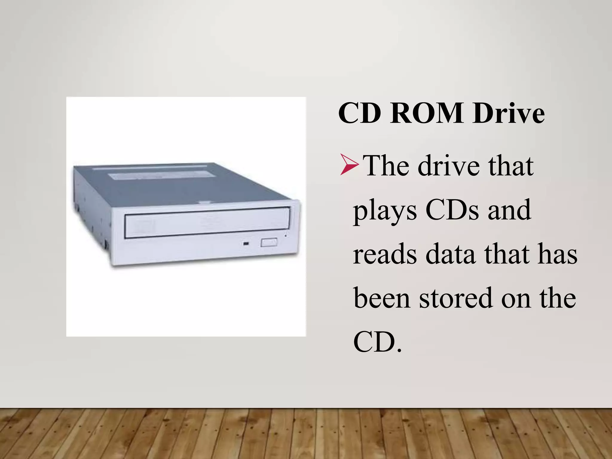 CD ROM Drive
The drive that
plays CDs and
reads data that has
been stored on the
CD.
 