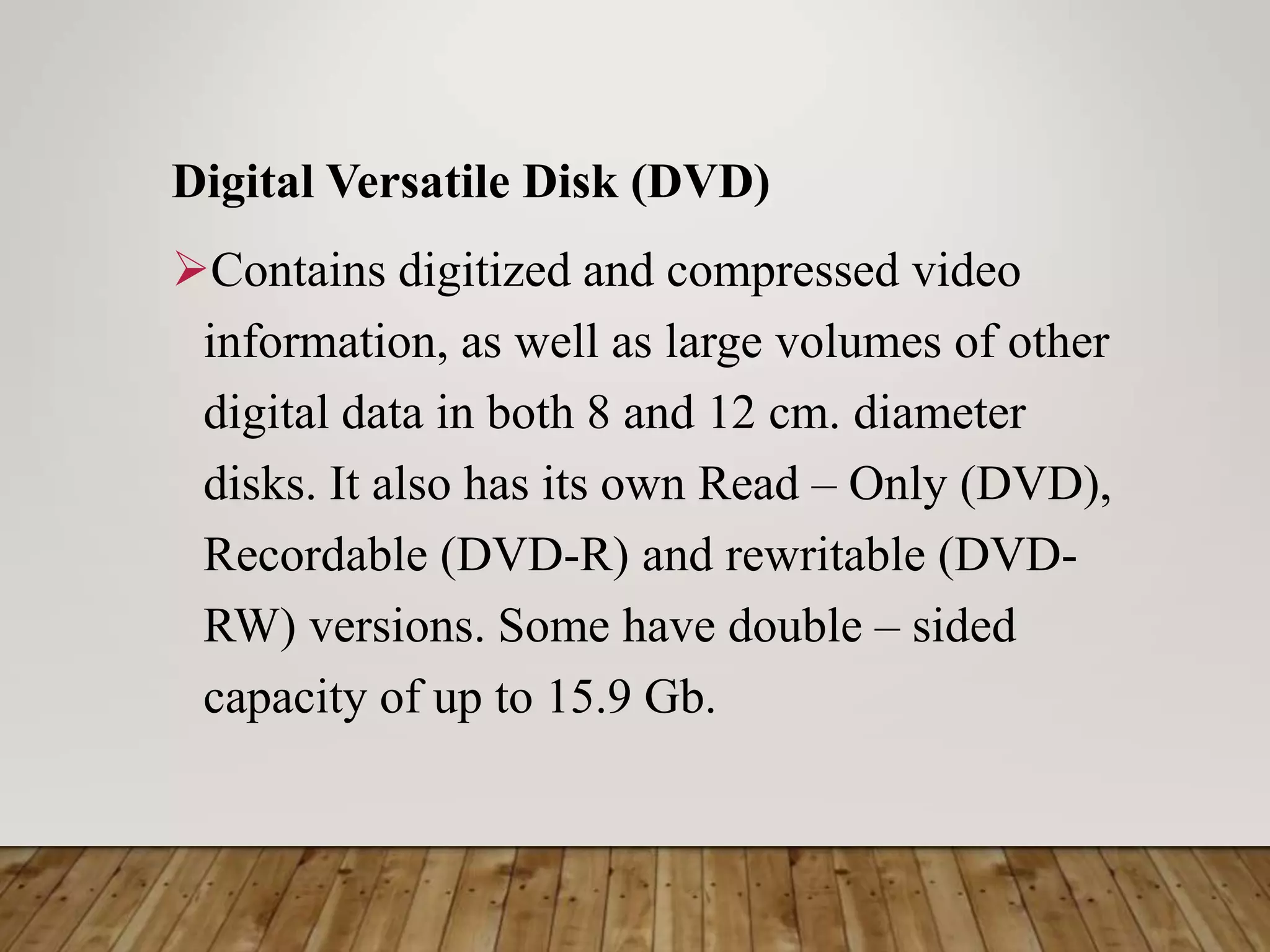 Digital Versatile Disk (DVD)
Contains digitized and compressed video
information, as well as large volumes of other
digital data in both 8 and 12 cm. diameter
disks. It also has its own Read – Only (DVD),
Recordable (DVD-R) and rewritable (DVD-
RW) versions. Some have double – sided
capacity of up to 15.9 Gb.
 