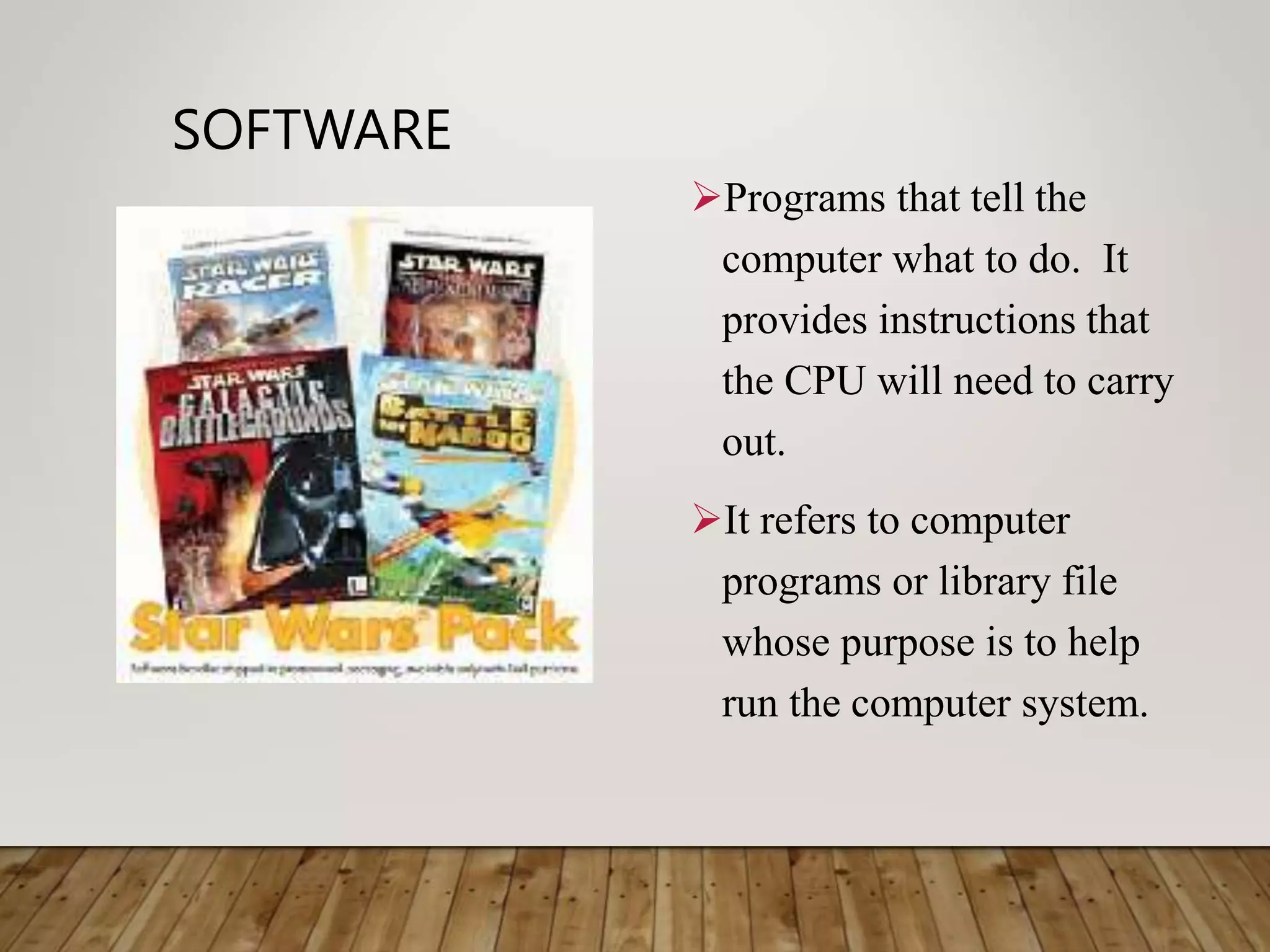 SOFTWARE
Programs that tell the
computer what to do. It
provides instructions that
the CPU will need to carry
out.
It refers to computer
programs or library file
whose purpose is to help
run the computer system.
 