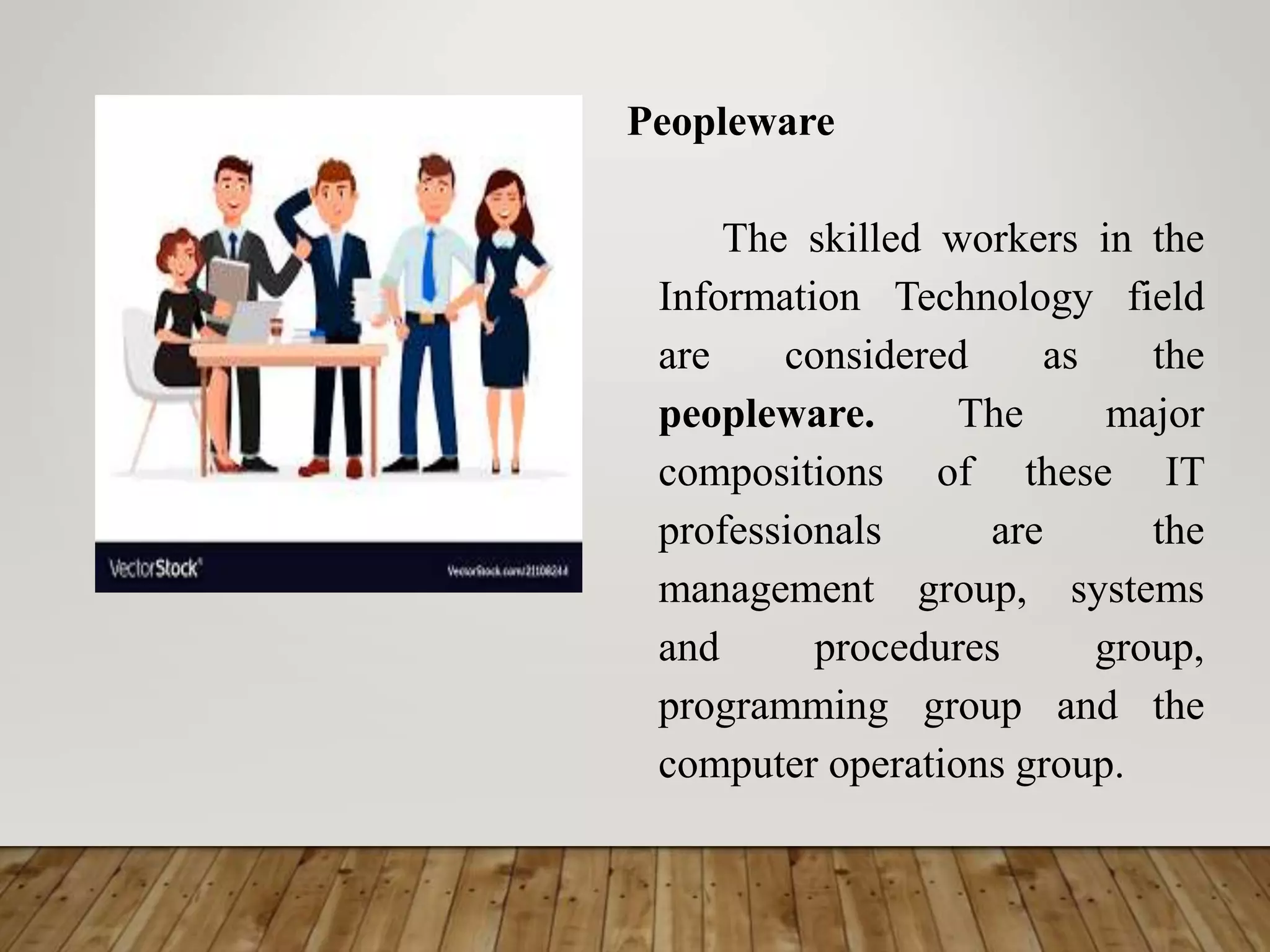 Peopleware
The skilled workers in the
Information Technology field
are considered as the
peopleware. The major
compositions of these IT
professionals are the
management group, systems
and procedures group,
programming group and the
computer operations group.
 