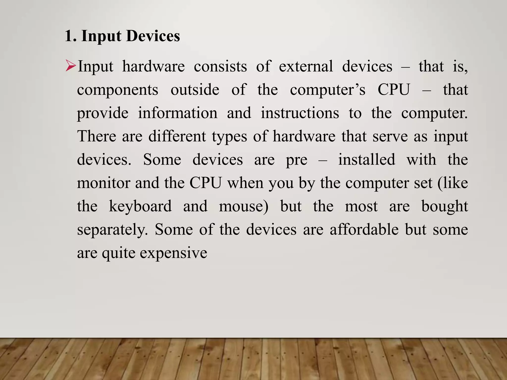 1. Input Devices
Input hardware consists of external devices – that is,
components outside of the computer’s CPU – that
provide information and instructions to the computer.
There are different types of hardware that serve as input
devices. Some devices are pre – installed with the
monitor and the CPU when you by the computer set (like
the keyboard and mouse) but the most are bought
separately. Some of the devices are affordable but some
are quite expensive
 