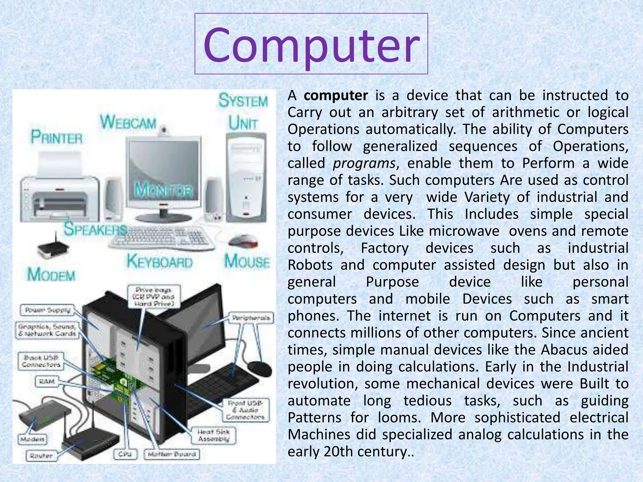 Computer
A computer is a device that can be instructed to
Carry out an arbitrary set of arithmetic or logical
Operations automatically. The ability of Computers
to follow generalized sequences of Operations,
called programs, enable them to Perform a wide
range of tasks. Such computers Are used as control
systems for a very wide Variety of industrial and
consumer devices. This Includes simple special
purpose devices Like microwave ovens and remote
controls, Factory devices such as industrial
Robots and computer assisted design but also in
general Purpose device like personal
computers and mobile Devices such as smart
phones. The internet is run on Computers and it
connects millions of other computers. Since ancient
times, simple manual devices like the Abacus aided
people in doing calculations. Early in the Industrial
revolution, some mechanical devices were Built to
automate long tedious tasks, such as guiding
Patterns for looms. More sophisticated electrical
Machines did specialized analog calculations in the
early 20th century..
 
