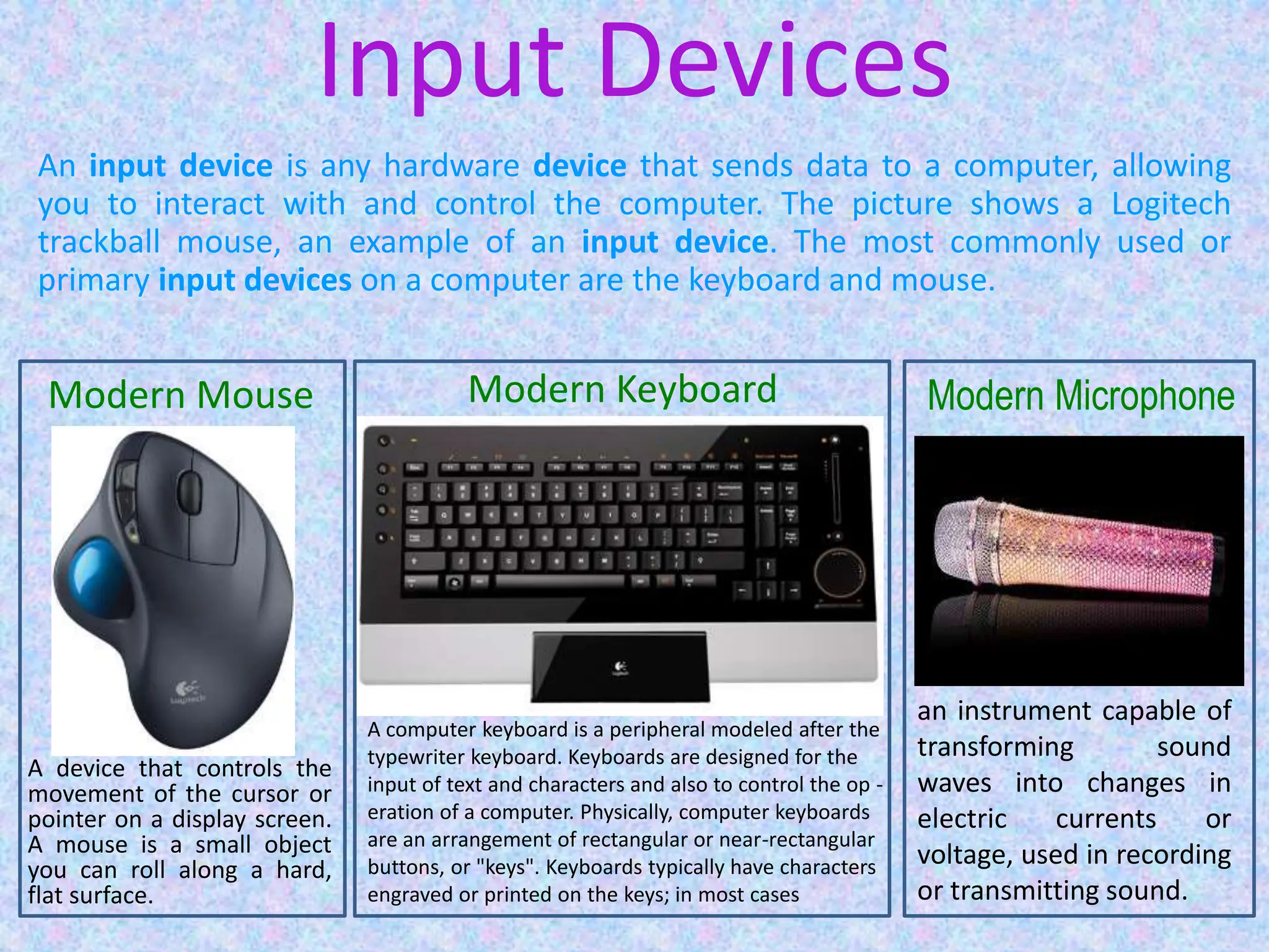 Input Devices
An input device is any hardware device that sends data to a computer, allowing
you to interact with and control the computer. The picture shows a Logitech
trackball mouse, an example of an input device. The most commonly used or
primary input devices on a computer are the keyboard and mouse.
A device that controls the
movement of the cursor or
pointer on a display screen.
A mouse is a small object
you can roll along a hard,
flat surface.
Modern Mouse
A computer keyboard is a peripheral modeled after the
typewriter keyboard. Keyboards are designed for the
input of text and characters and also to control the op -
eration of a computer. Physically, computer keyboards
are an arrangement of rectangular or near-rectangular
buttons, or "keys". Keyboards typically have characters
engraved or printed on the keys; in most cases
Modern Keyboard
an instrument capable of
transforming sound
waves into changes in
electric currents or
voltage, used in recording
or transmitting sound.
Modern Microphone
 