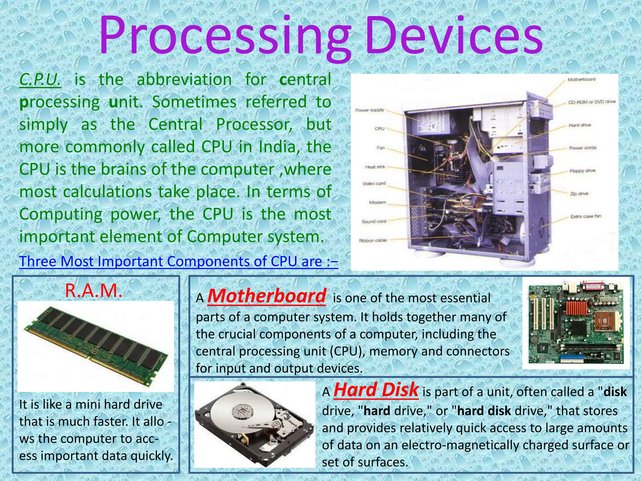 Processing Devices
C.P.U. is the abbreviation for central
processing unit. Sometimes referred to
simply as the Central Processor, but
more commonly called CPU in India, the
CPU is the brains of the computer ,where
most calculations take place. In terms of
Computing power, the CPU is the most
important element of Computer system.
It is like a mini hard drive
that is much faster. It allo -
ws the computer to acc-
ess important data quickly.
Three Most Important Components of CPU are :−
R.A.M.
A Hard Disk is part of a unit, often called a "disk
drive, "hard drive," or "hard disk drive," that stores
and provides relatively quick access to large amounts
of data on an electro-magnetically charged surface or
set of surfaces.
A Motherboard is one of the most essential
parts of a computer system. It holds together many of
the crucial components of a computer, including the
central processing unit (CPU), memory and connectors
for input and output devices.
 