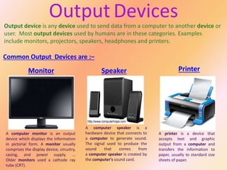 Output device is any device used to send data from a computer to another device or
user. Most output devices used by humans are in these categories. Examples
include monitors, projectors, speakers, headphones and printers.
Common Output Devices are :−
Output Devices
Monitor Speaker Printer
 