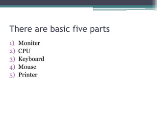 There are basic five parts
1) Moniter
2) CPU
3) Keyboard
4) Mouse
5) Printer