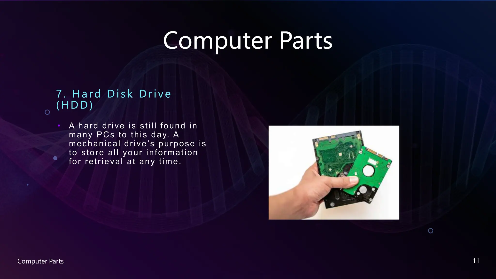 Computer Parts
7. Hard Disk Drive
(HDD)
• A hard drive is still found in
many PCs to this day. A
mechanical drive’s purpose is
to store all your information
for retrieval at any time.
Computer Parts 11
 