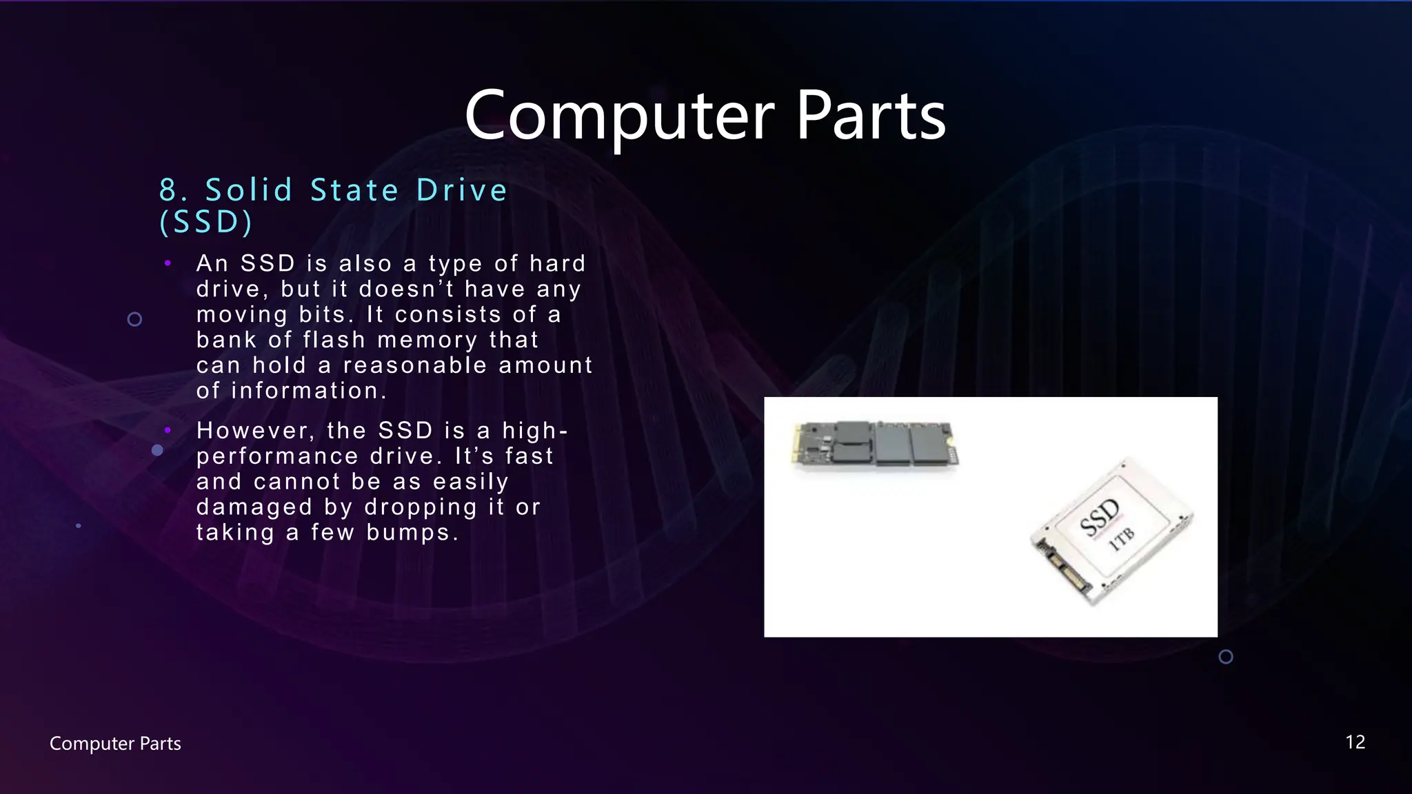 Computer Parts
8. Solid State Drive
(SSD)
• An SSD is also a type of hard
drive, but it doesn’t have any
moving bits. It consists of a
bank of flash memory that
can hold a reasonable amount
of information.
• However, the SSD is a high -
performance drive. It’s fast
and cannot be as easily
damaged by dropping it or
taking a few bumps.
Computer Parts 12
 