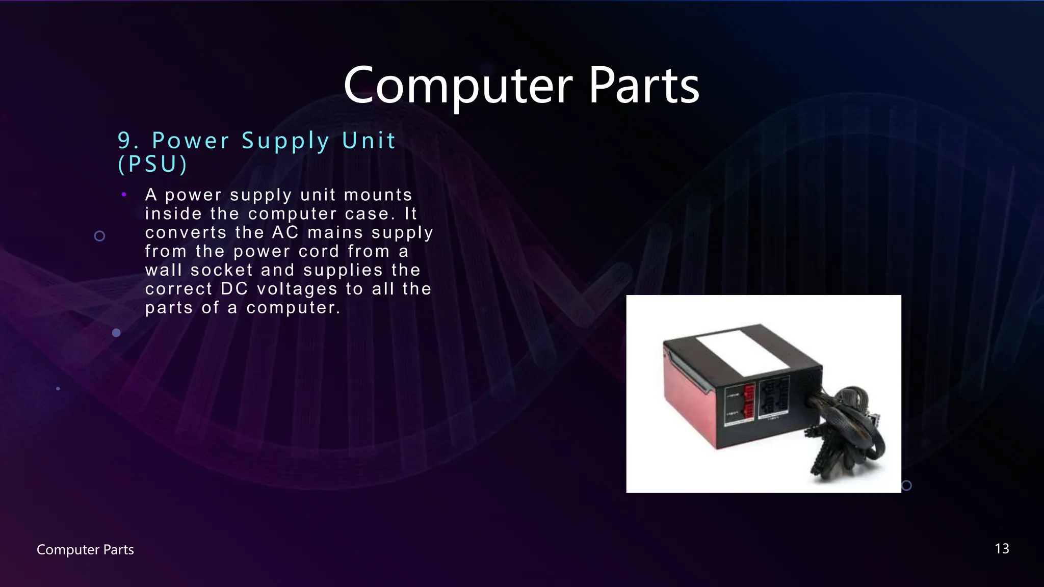Computer Parts
9. Powe r Supply Unit
(PSU)
• A power supply unit mounts
inside the computer case. It
converts the AC mains supply
from the power cord from a
wall socket and supplies the
correct DC voltages to all the
parts of a computer.
Computer Parts 13
 