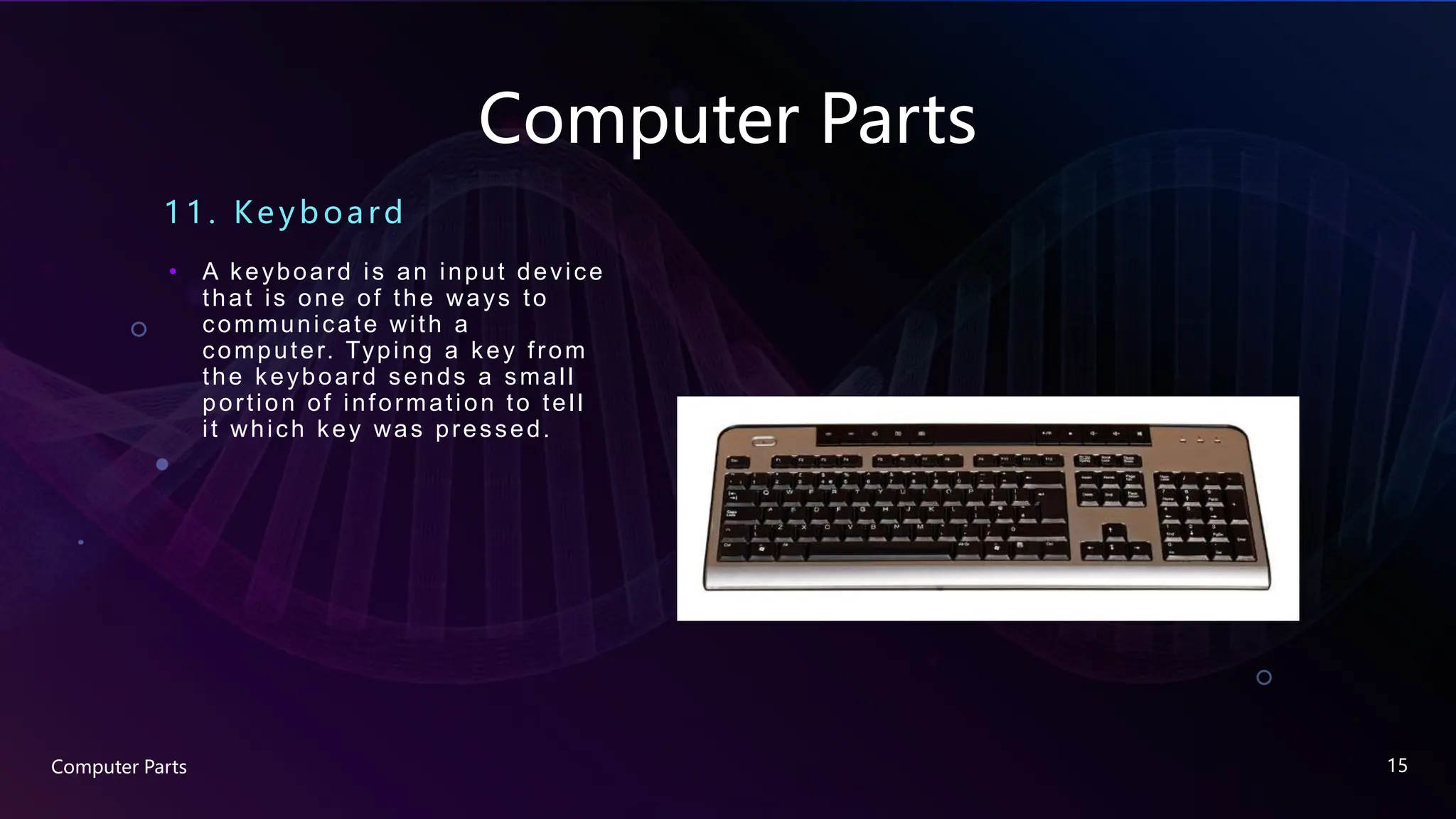 Computer Parts
11. Ke yboard
• A keyboard is an input device
that is one of the ways to
communicate with a
computer. Typing a key from
the keyboard sends a small
portion of information to tell
it which key was pressed.
Computer Parts 15
 