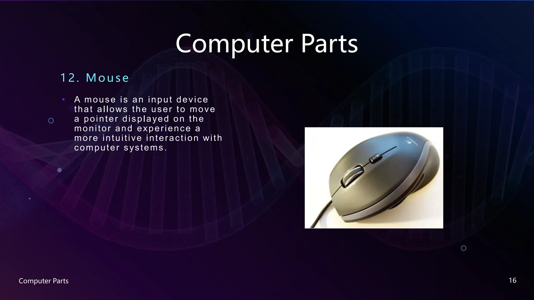 Computer Parts
12. Mouse
• A mouse is an input device
that allows the user to move
a pointer displayed on the
monitor and experience a
more intuitive interaction with
computer systems.
Computer Parts 16
 