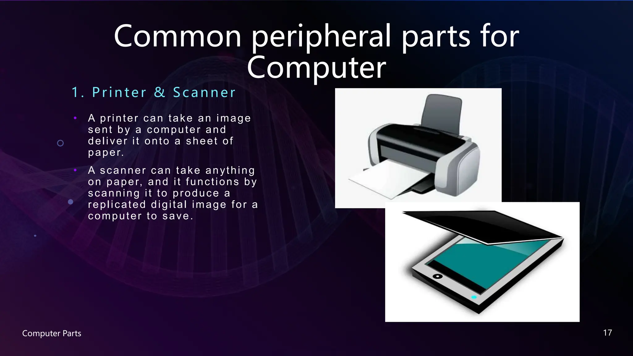 Common peripheral parts for
Computer
1. Printe r & Sc anne r
• A printer can take an image
sent by a computer and
deliver it onto a sheet of
paper.
• A scanner can take anything
on paper, and it functions by
scanning it to produce a
replicated digital image for a
computer to save.
Computer Parts 17
 