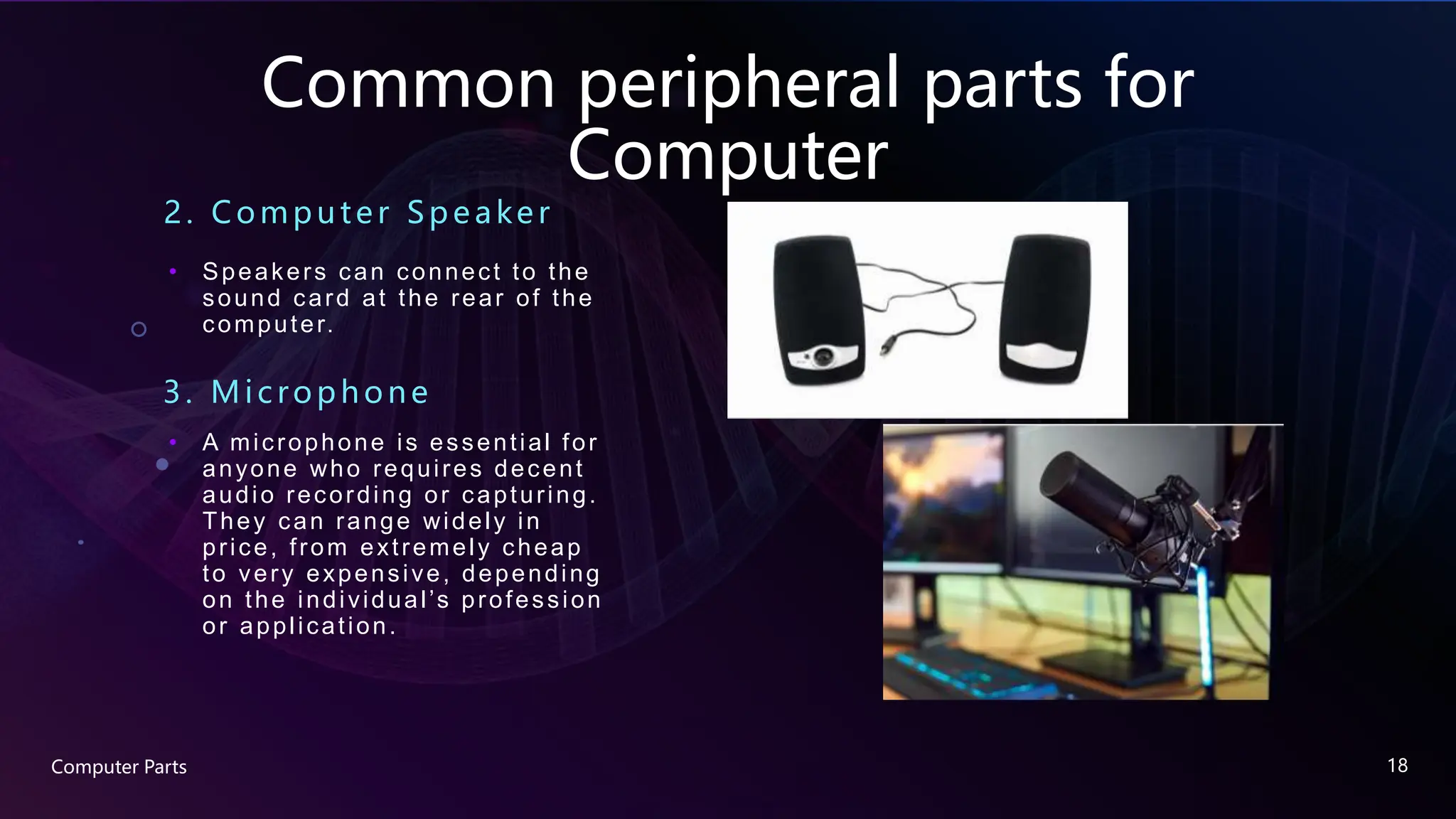 Common peripheral parts for
Computer
2. Compute r Spe ake r
• Speakers can connect to the
sound card at the rear of the
computer.
Computer Parts 18
3. Mic rophone
• A microphone is essential for
anyone who requires decent
audio recording or capturing.
They can range widely in
price, from extremely cheap
to very expensive, depending
on the individual’s profession
or application.
 