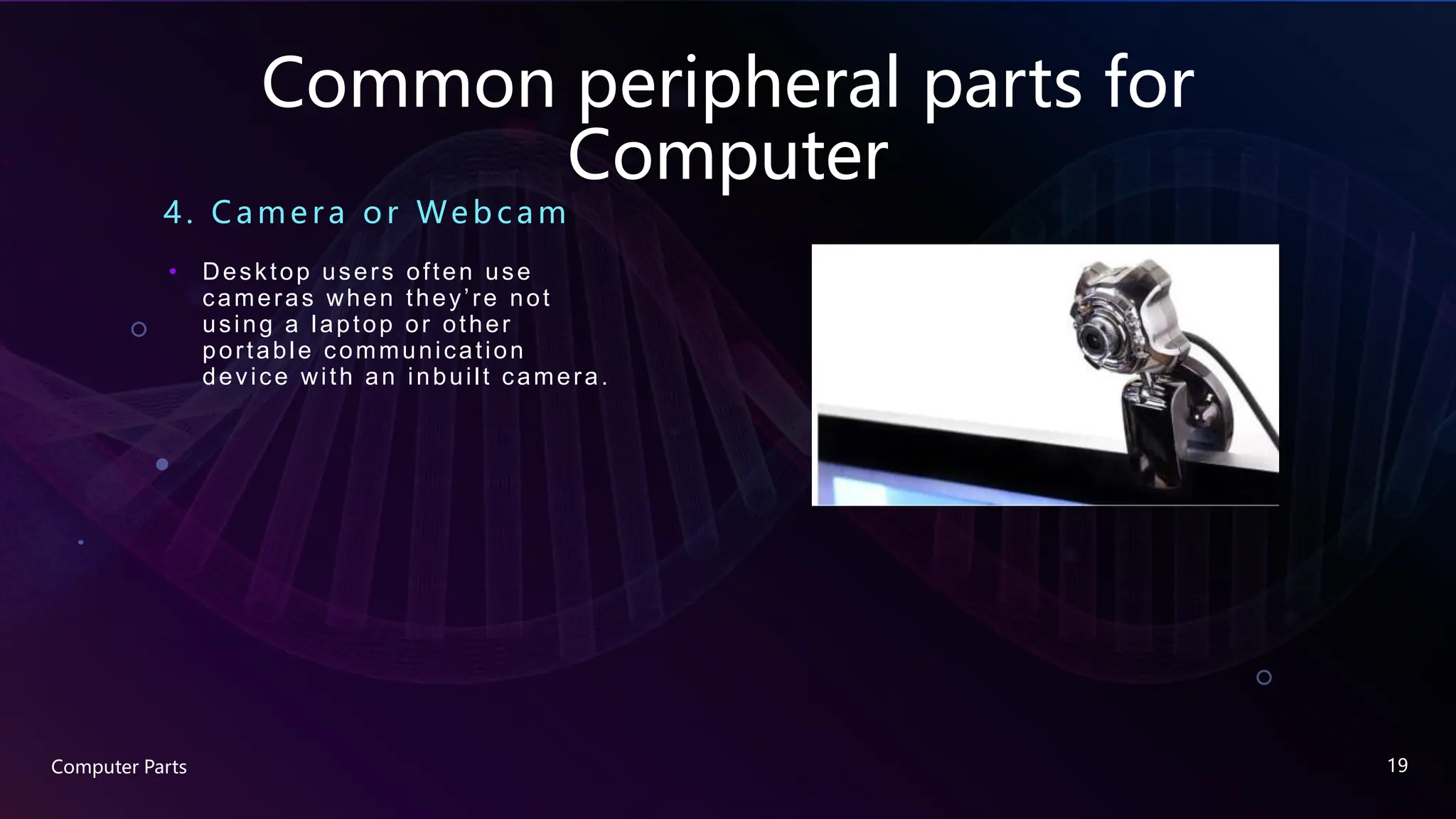 Common peripheral parts for
Computer
4. Came ra or We bc am
• Desktop users often use
cameras when they’re not
using a laptop or other
portable communication
device with an inbuilt camera.
Computer Parts 19
 