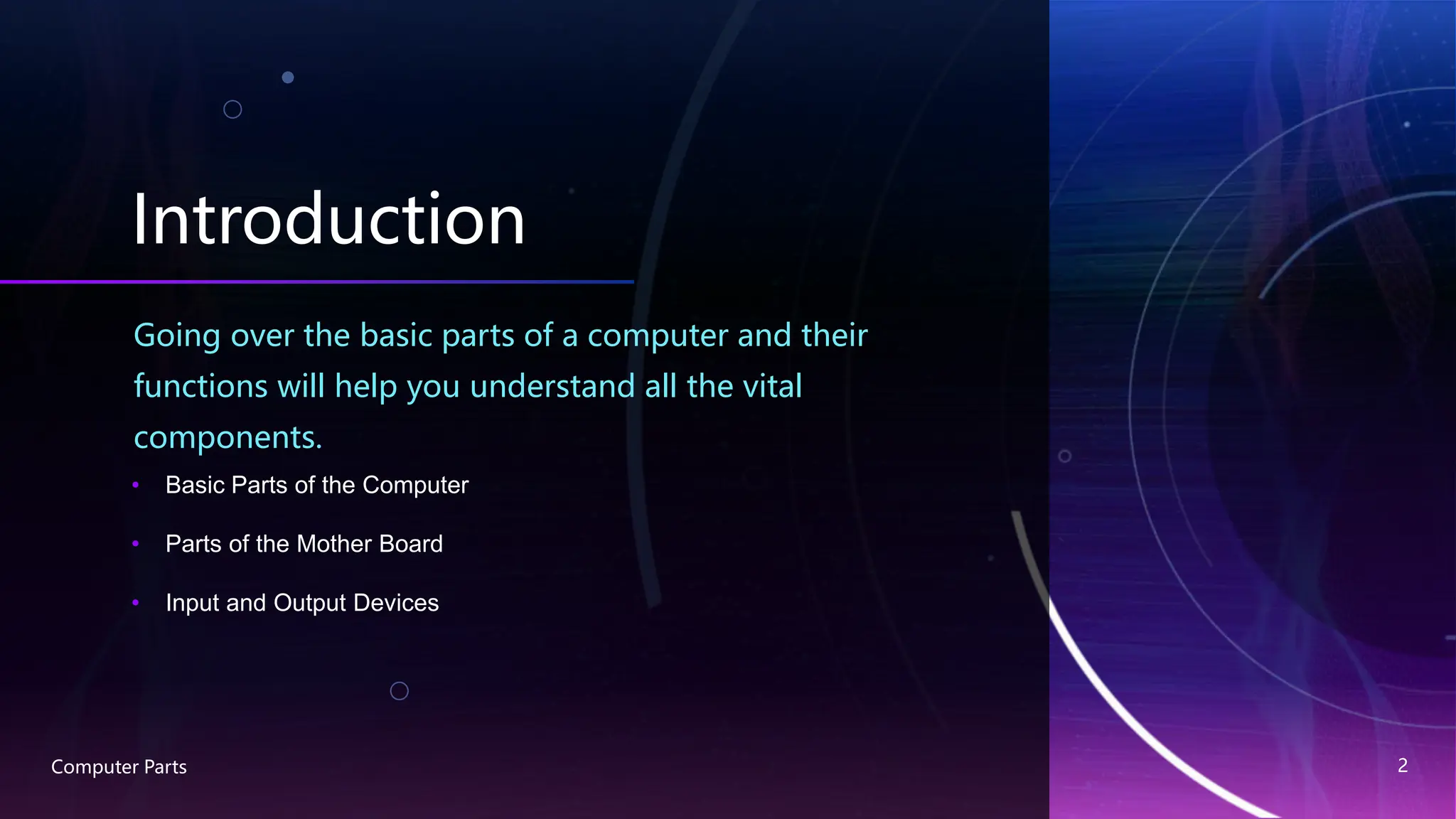 Introduction
Going over the basic parts of a computer and their
functions will help you understand all the vital
components.
• Basic Parts of the Computer
• Parts of the Mother Board
• Input and Output Devices
Computer Parts 2
 