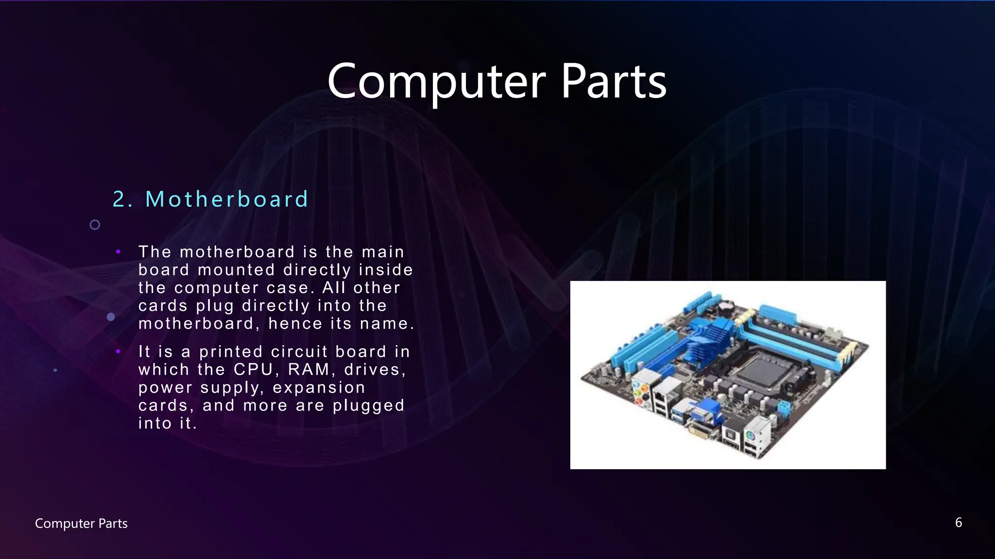 Computer Parts
2. Motherboard
• The motherboard is the main
board mounted directly inside
the computer case. All other
cards plug directly into the
motherboard, hence its name.
• It is a printed circuit board in
which the CPU, RAM, drives,
power supply, expansion
cards, and more are plugged
into it.
Computer Parts 6
 