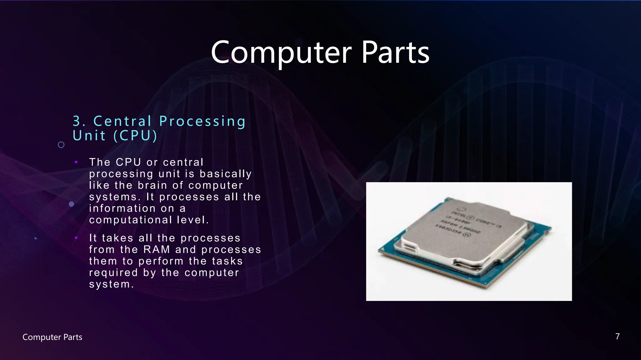 Computer Parts
3. Ce ntral Proc e ssing
Unit (CPU)
• The CPU or central
processing unit is basically
like the brain of computer
systems. It processes all the
information on a
computational level.
• It takes all the processes
from the RAM and processes
them to perform the tasks
required by the computer
system.
Computer Parts 7
 