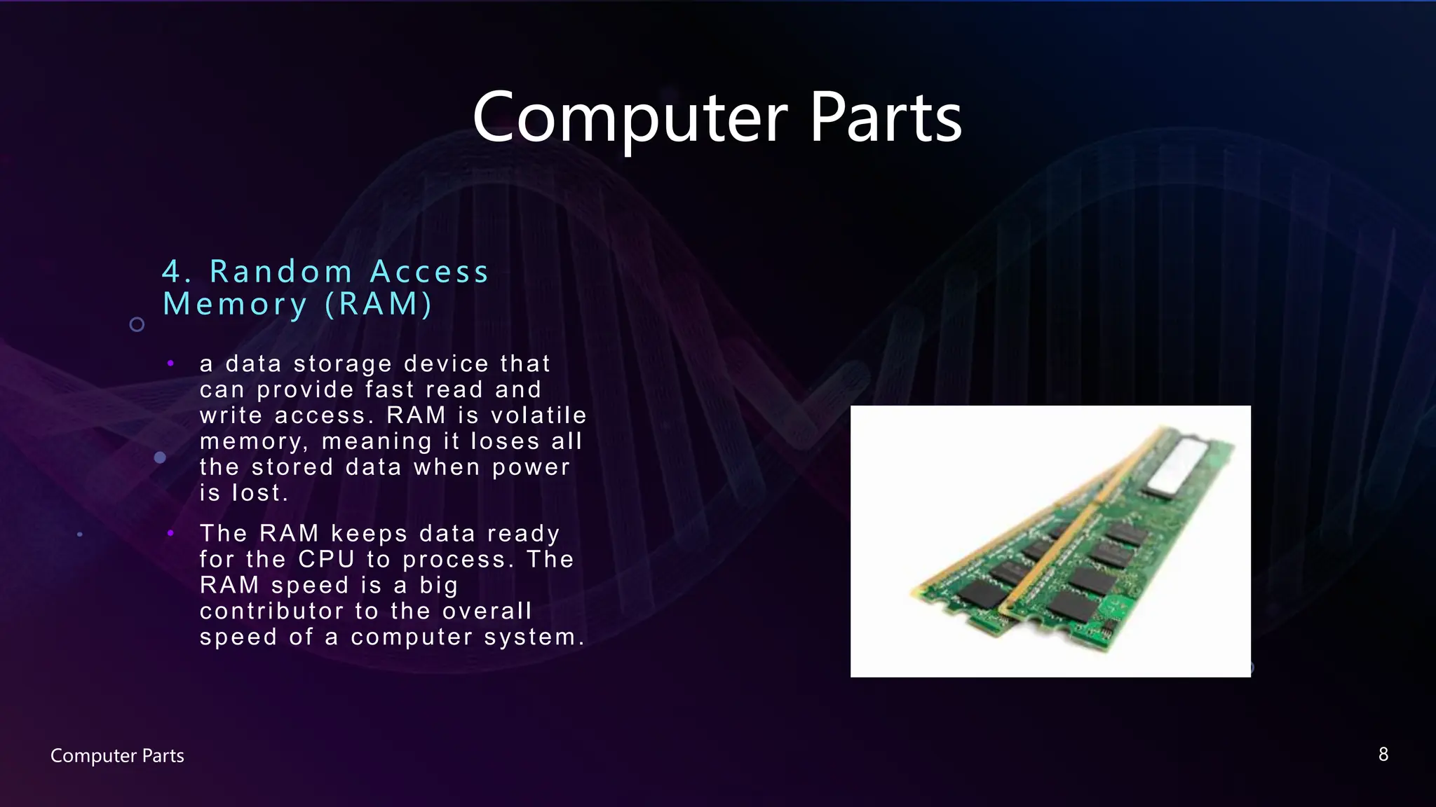 Computer Parts
4. Random A c c e ss
Memor y (RAM)
• a data storage device that
can provide fast read and
write access. RAM is volatile
memory, meaning it loses all
the stored data when power
is lost.
• The RAM keeps data ready
for the CPU to process. The
RAM speed is a big
contributor to the overall
speed of a computer system.
Computer Parts 8
 