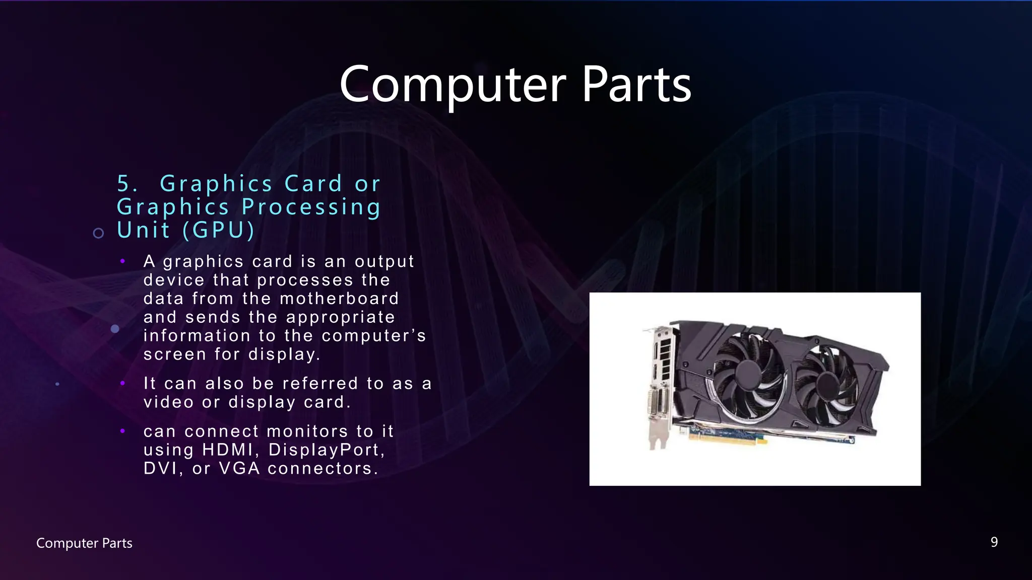 Computer Parts
5. Graphic s Card or
Graphics Processing
U nit (GPU )
• A graphics card is an output
device that processes the
data from the motherboard
and sends the appropriate
information to the computer ’s
screen for display.
• It can also be referred to as a
video or display card.
• can connect monitors to it
using HDMI, DisplayPort,
DVI, or VGA connectors.
Computer Parts 9
 