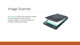 Image Scanner
A scanner is a device that captures images
from photographic prints, posters,
magazine pages, and similar sources for
computer editing and display.
 