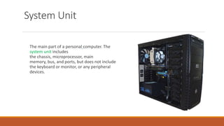 System Unit
The main part of a personal computer. The
system unit includes
the chassis, microprocessor, main
memory, bus, and ports, but does not include
the keyboard or monitor, or any peripheral
devices.
 