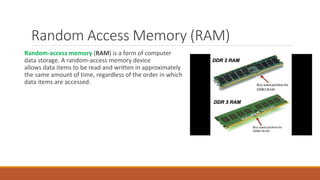 Random Access Memory (RAM)
Random-access memory (RAM) is a form of computer
data storage. A random-access memory device
allows data items to be read and written in approximately
the same amount of time, regardless of the order in which
data items are accessed.
 