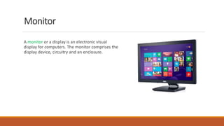 Monitor
A monitor or a display is an electronic visual
display for computers. The monitor comprises the
display device, circuitry and an enclosure.
 