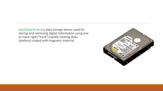 Hard Disk Drive is a data storage device used for
storing and retrieving digital information using one
or more rigid ("hard") rapidly rotating disks
(platters) coated with magnetic material.
 