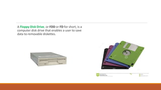 A Floppy Disk Drive, or FDD or FD for short, is a
computer disk drive that enables a user to save
data to removable diskettes.
 