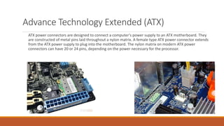 Advance Technology Extended (ATX)
ATX power connectors are designed to connect a computer’s power supply to an ATX motherboard. They
are constructed of metal pins laid throughout a nylon matrix. A female type ATX power connector extends
from the ATX power supply to plug into the motherboard. The nylon matrix on modern ATX power
connectors can have 20 or 24 pins, depending on the power necessary for the processor.
 