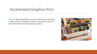 AGP is a high-speed point-to-point channel for attaching
a video card to a computer system, primarily to assist in
the acceleration of 3D computer graphics.
Accelerated Graphics Port
 