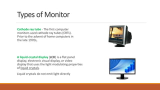 Types of Monitor
Cathode ray tube - The first computer
monitors used cathode ray tubes (CRTs).
Prior to the advent of home computers in
the late 1970s,
A liquid-crystal display (LCD) is a flat panel
display, electronic visual display, or video
display that uses the light modulating properties
of liquid crystals.
Liquid crystals do not emit light directly
 