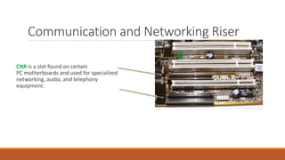 CNR is a slot found on certain
PC motherboards and used for specialized
networking, audio, and telephony
equipment.
Communication and Networking Riser
 
