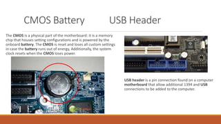 CMOS Battery USB Header
The CMOS is a physical part of the motherboard: it is a memory
chip that houses setting configurations and is powered by the
onboard battery. The CMOS is reset and loses all custom settings
in case the battery runs out of energy, Additionally, the system
clock resets when the CMOS loses power.
USB header is a pin connection found on a computer
motherboard that allow additional 1394 and USB
connections to be added to the computer.
 